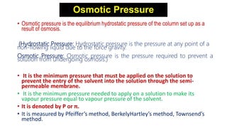 Osmotic Pressure
• Osmotic pressure is the equilibrium hydrostatic pressure of the column set up as a
result of osmosis.
(Hydrostatic Pressure: Hydrostatic pressure is the pressure at any point of a
non-flowing liquid due to the force gravity.
Osmotic Pressure: Osmotic pressure is the pressure required to prevent a
solution from undergoing osmosis.)
• It is the minimum pressure that must be applied on the solution to
prevent the entry of the solvent into the solution through the semi-
permeable membrane.
• It is the minimum pressure needed to apply on a solution to make its
vapour pressure equal to vapour pressure of the solvent.
• It is denoted by P or π.
• It is measured by Pfeiffer’s method, BerkelyHartley’s method, Townsend’s
method.
 
