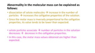 Abnormality in the molecular mass can be explained as
follows:
• dissociation of solute molecules  increase in the number of
particles  increases the colligative properties of the solution.
• Since the molar mass is inversely proportional to the colligative
properties, its value tends to be lower than expected.
• solute particles associate  number of particles in the solution
decreases  decrease in the colligative properties.
• In this case, the molar mass values obtained are higher than
expected.
 
