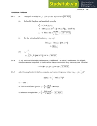 Chapter 4 101
Additional Problems
*P4.47 (a) The speed at the top is v v
x i i
= = °=
cos cos
θ 143 45 101
m s m s
b g .
(b) In free fall the plane reaches altitude given by
v v a y y
y
y
yf yi y f i
f
f
2 2
2
3
2
0 143 45 2 9 8 31 000
31 000 522
3 28
1
3 27 10
= + −
= ° + − −
= +
F
HG I
KJ = ×
d i
b g e jd i
m s m s ft
ft m
ft
m
ft
2
sin .
.
. .
(c) For the whole free fall motion v v a t
yf yi y
= +
− = + −
=
101 101 9 8
20 6
m s m s m s
s
2
.
.
e jt
t
(d) a
v
r
c =
2
v a r
c
= = =
0 8 9 8 4 130 180
. . ,
m s m m s
2
e j
P4.48 At any time t, the two drops have identical y-coordinates. The distance between the two drops is
then just twice the magnitude of the horizontal displacement either drop has undergone. Therefore,
d x t v t v t v t
xi i i i i
= = = =
2 2 2 2
a f b g b g
cos cos
θ θ .
P4.49 After the string breaks the ball is a projectile, and reaches the ground at time t: y v t a t
f yi y
= +
1
2
2
− = + −
1 20 0
1
2
9 80 2
. .
m m s2
e jt
so t = 0 495
. s.
Its constant horizontal speed is v
x
t
x = = =
2 00
4 04
.
.
m
0.495 s
m s
so before the string breaks a
v
r
c
x
= = =
2 2
4 04
0 300
54 4
.
.
.
m s
m
m s2
b g .
 
