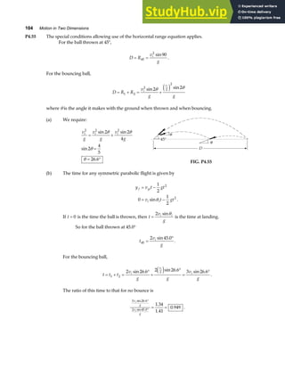 104 Motion in Two Dimensions
P4.55 The special conditions allowing use of the horizontal range equation applies.
For the ball thrown at 45°,
D R
v
g
i
= =
45
2
90
sin
.
For the bouncing ball,
D R R
v
g g
i
vi
= + = +
1 2
2
2
2
2 2
sin sin
θ θ
e j
where θ is the angle it makes with the ground when thrown and when bouncing.
(a) We require:
v
g
v
g
v
g
i i i
2 2 2
2 2
4
2
4
5
26 6
= +
=
= °
sin sin
sin
.
θ θ
θ
θ
FIG. P4.55
(b) The time for any symmetric parabolic flight is given by
y v t gt
v t gt
f yi
i i
= −
= −
1
2
0
1
2
2
2
sin .
θ
If t = 0 is the time the ball is thrown, then t
v
g
i i
=
2 sinθ
is the time at landing.
So for the ball thrown at 45.0°
t
v
g
i
45
2 45 0
=
°
sin .
.
For the bouncing ball,
t t t
v
g g
v
g
i
v
i
i
= + =
°
+
°
=
°
1 2
2
2 26 6 2 26 6 3 26 6
sin . sin . sin .
e j .
The ratio of this time to that for no bounce is
3 26 6
2 45 0
1 34
1 41
0 949
v
g
v
g
i
i
sin .
sin .
.
.
.
°
°
= = .
 