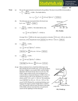 Chapter 4 107
*P4.60 (a) We use the approximation mentioned in the problem. The time to travel 200 m horizontally is
t
x
vx
= = =
∆ 200
1 000
0 200
m
m s
s
,
. . The bullet falls by
∆ y v t a t
yi y
= + = + − = −
1
2
0
1
2
9 8 0 2 0 196
2 2
. . .
m s s m
2
e ja f .
(b) The telescope axis must point below the barrel axis
by θ = = °
−
tan
.
.
1 0 196
200
0 0561
m
m
.
(c) t = =
50 0
1 000
0 050 0
.
.
m
m s
s . The bullet falls by only
∆ y = − = −
1
2
9 8 0 05 0 0122
2
. . .
m s s m
2
e ja f .
50 150 200 250
barrel axis
bullet path
scope axis
FIG. P4.60(b)
At range 50
1
4
200
m m
= a f, the scope axis points to a location
1
4
19 6 4 90
. .
cm cm
a f= above the
barrel axis, so the sharpshooter must aim low by 4 90 1 22 3 68
. . .
cm cm cm
− = .
(d) t
y
= =
= − =
150
1 000
0 150
1
2
9 8 0 15 0 110
2
m
m s
s
m s s m
2
.
. . .
∆ e ja f
Aim low by
150
200
19 6 11 0 3 68
. . .
cm cm cm
a f− = .
(e) t
y
= =
= − =
250
1 000
0 250
1
2
9 8 0 25 0 306
2
m
m s
s
m s s m
2
.
. . .
∆ e ja f
Aim high by 30 6
250
200
19 6 6
. .
cm cm .12 cm
− =
a f .
(f), (g) Many marksmen have a hard time believing it, but
they should aim low in both cases. As in case (a) above,
the time of flight is very nearly 0.200 s and the bullet
falls below the barrel axis by 19.6 cm on its way. The
0.0561° angle would cut off a 19.6-cm distance on a
vertical wall at a horizontal distance of 200 m, but on a
vertical wall up at 30° it cuts off distance h as shown,
where cos .
30 19 6
°= cm h, h = 22 6
. cm. The marksman
must aim low by 22 6 19 6 3 03
. . .
cm cm cm
− = . The
answer can be obtained by considering limiting cases.
Suppose the target is nearly straight above or below
you. Then gravity will not cause deviation of the path
of the bullet, and one must aim low as in part (c) to
cancel out the sighting-in of the telescope.
barrel axis
30°
scope
19.6 cm
h
19.6 cm
scope axis
bullet hits here
30°
FIG. P4.60(f–g)
 