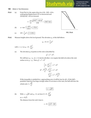 108 Motion in Two Dimensions
P4.61 (a) From Part (c), the raptor dives for 6 34 2 00 4 34
. . . s
− =
undergoing displacement 197 m downward and
10 0 4 34 43 4
. . . m
a fa f= forward.
v
d
t
=
+
=
∆
∆
197 43 4
4 34
46 5
2 2
a f a f
.
.
. m s
(b) α =
−
F
HG I
KJ = − °
−
tan
.
.
1 197
43 4
77 6
(c) 197
1
2
2
= gt , t = 6 34
. s FIG. P4.61
P4.62 Measure heights above the level ground. The elevation yb of the ball follows
y R gt
b = + −
0
1
2
2
with x v t
i
= so y R
gx
v
b
i
= −
2
2
2
.
(a) The elevation yr of points on the rock is described by
y x R
r
2 2 2
+ = .
We will have y y
b r
= at x = 0, but for all other x we require the ball to be above the rock
surface as in y y
b r
 . Then y x R
b
2 2 2
+ 
R
gx
v
x R
R
gx R
v
g x
v
x R
g x
v
x
gx R
v
i
i i
i i
−
F
HG
I
KJ + 
− + + 
+ 
2
2
2
2 2
2
2
2
2 4
4
2 2
2 4
4
2
2
2
2
4
4
.
If this inequality is satisfied for x approaching zero, it will be true for all x. If the ball’s
parabolic trajectory has large enough radius of curvature at the start, the ball will clear the
whole rock: 1 2

gR
vi
v gR
i  .
(b) With v gR
i = and yb = 0, we have 0
2
2
= −
R
gx
gR
or x R
= 2 .
The distance from the rock’s base is
x R R
− = −
2 1
e j .
 
