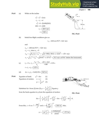 Chapter 4 109
P4.63 (a) While on the incline
v v a x
v v at
v
t
v
t
f i
f i
f
f
2 2
2
2
0 2 4 00 50 0
20 0 0 4 00
20 0
5 00
− =
− =
− =
− =
=
=
∆
. .
. .
.
.
a fa f
m s
s
FIG. P4.63
(b) Initial free-flight conditions give us
vxi = °=
20 0 37 0 16 0
. cos . . m s
and
vyi = − °= −
20 0 37 0 12 0
. sin . . m s
v v
xf xi
= since ax = 0
v a y v
yf y yi
= − + = − − − + − = −
2 2 9 80 30 0 12 0 27 1
2 2
∆ . . . .
a fa f a f m s
v v v
f xf yf
= + = + − = °
2 2 2 2
16 0 27 1 31 5
. . .
a f a f m s at 59.4 below the horizontal
(c) t1 5
= s ; t
v v
a
yf yi
y
2
27 1 12 0
9 80
1 53
=
−
=
− +
−
=
. .
.
. s
t t t
= + =
1 2 6 53
. s
(d) ∆x v t
xi
= = =
1 16 0 1 53 24 5
. . .
a f m
P4.64 Equation of bank:
Equations of motion:
y x
x v t
y g t
i
2
2
16 1
2
1
2
3
=
=
= −
a f
a f
a f
Substitute for t from (2) into (3) y g
x
vi
= −
F
HG
I
KJ
1
2
2
2
. Equate y
from the bank equation to y from the equations of motion:
FIG. P4.64
16
1
2 4
16
4
16 0
2
2
2
2 4
4
2 3
4
x g
x
v
g x
v
x x
g x
v
i i i
= −
F
HG
I
KJ
L
N
MM
O
Q
PP
⇒ − = −
F
HG
I
KJ = .
From this, x = 0 or x
v
g
i
3
4
2
64
= and x =
F
HG
I
KJ =
4
10
9 80
18 8
4
2
1 3
.
.
/
m . Also,
y g
x
vi
= −
F
HG
I
KJ = − = −
1
2
1
2
9 80 18 8
10 0
17 3
2
2
2
2
. .
.
.
a fa f
a f m .
 