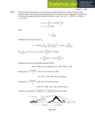 Chapter 4 113
*P4.71 Find the highest firing angle θ H for which the projectile will clear the mountain peak; this will
yield the range of the closest point of bombardment. Next find the lowest firing angle; this will yield
the maximum range under these conditions if both θ H and θL are  °
45 ; x = 2500 m, y = 1800 m,
vi = 250 m s.
y v t gt v t gt
x v t v t
f yi i
f xi i
= − = −
= =
1
2
1
2
2 2
sin
cos
θ
θ
a f
a f
Thus
t
x
v
f
i
=
cosθ
.
Substitute into the expression for y f
y v
x
v
g
x
v
x
gx
v
f i
f
i
f
i
f
f
i
= −
F
HG I
KJ = −
sin
cos cos
tan
cos
θ
θ θ
θ
θ
a f 1
2 2
2 2
2 2
but
1
1
2
2
cos
tan
θ
θ
= + so y x
gx
v
f f
f
i
= − +
tan tan
θ θ
2
2
2
2
1
e j and
0
2 2
2
2
2
2
2
= − + +
gx
v
x
gx
v
y
f
i
f
f
i
f
tan tan
θ θ .
Substitute values, use the quadratic formula and find
tan .
θ = 3 905 or 1.197, which gives θ H = °
75 6
. and θL = °
50 1
. .
Range at m
θ
θ
H
i H
v
g
b g= = ×
2
3
2
3 07 10
sin
. from enemy ship
3 07 10 2 500 300 270
3
. × − − = m from shore.
Range at m
θ
θ
L
i L
v
g
b g= = ×
2
3
2
6 28 10
sin
. from enemy ship
6 28 10 2 500 300 3 48 10
3 3
. .
× − − = × from shore.
Therefore, safe distance is  270 m or  ×
3 48 103
. m from the shore.
FIG. P4.71
 