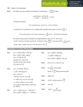 114 Motion in Two Dimensions
*P4.72 We follow the steps outlined in Example 4.7, eliminating t
d
vi
=
cos
cos
φ
θ
to find
v d
v
gd
v
d
i
i i
sin cos
cos
cos
cos
sin
θ φ
θ
φ
θ
φ
− = −
2 2
2 2
2
.
Clearing of fractions,
2 2
2 2 2 2
v gd v
i i
cos sin cos cos cos sin
θ θ φ φ θ φ
− = − .
To maximize d as a function of θ, we differentiate through with respect to θ and set
dd
dθ
= 0:
2 2 2 2
2 2 2 2
v v g
dd
d
v
i i i
cos cos cos sin sin cos cos cos sin sin
θ θ φ θ θ φ
θ
φ θ θ φ
+ − − = − −
a f a f .
We use the trigonometric identities from Appendix B4 cos cos sin
2 2 2
θ θ θ
= − and
sin sin cos
2 2
θ θ θ
= to find cos cos sin sin
φ θ θ φ
2 2
= . Next,
sin
cos
tan
φ
φ
φ
= and cot
tan
2
1
2
θ
θ
= give
cot tan tan
2 90 2
φ φ θ
= = °−
a f so φ θ
= °−
90 2 and θ
φ
= °−
45
2
.
ANSWERS TO EVEN PROBLEMS
P4.2 (a) r i j
= + −
18 0 4 00 4 90 2
.  . . 
t t t
e j ; P4.8 (a) r i j
= +
5 00 1 50 2
.  . 
t t
e jm;
v i j
= +
5 00 3 00
.  . 
t
e j m s;
(b) v i j
= + −
18 0 4 00 9 80
.  . 
. t
a f ;
(c) a j
= −9 80
. 
m s2
e j ;
(b) r i j
= +
10 0 6 00
.  . 
e jm; 7 81
. m s
(d) 54 0 32 1
.  . 
m m
a f a f
i j
− ;
(e) 18 0 25 4
.  . 
m s m s
b g b g
i j
− ;
P4.10 7 23 10 1 68 10
3 3
. .
× ×
m, m
e j
(f) −9 80
. 
m s2
e jj
P4.12 (a) d
g
h
2
horizontally;
P4.4 (a) v i j
= − +
5 00 0
.  
ω
e j m s;
a i j
= +
0 5 00 2
 . 
ω
e j m s2
; (b) tan− F
HG I
KJ
1 2h
d
below the horizontal
(b) r j
= 4 00
. 
m
+ − −
5 00
. sin  cos 
m ω ω
t t
i j
e j;
v i j
= − +
5 00
. cos  sin 
m ω ω ω
t t
e j;
a i j
= +
5 00 2
. sin  cos 
m ω ω ω
t t
e j;
P4.14 0 600
. m s2
P4.16 (a) 76.0°; (b) the same; (c)
17
8
d
P4.18 25 8
. m s
(c) a circle of radius 5.00 m centered at
0 4 00
, . m
a f
P4.20 d
gd
v
i
i i
tan
cos
θ
θ
−
2
2 2
2
e j
P4.6 (a) v j
= −12 0
. 
t m s; a j
= −12 0
.  m s2
;
(b) r i j v j
= − = −
3 00 6 00 12 0
.  .  ; . 
e jm m s
 