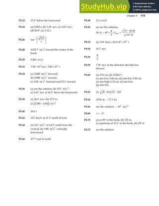 Chapter 4 115
P4.22 33.5° below the horizontal P4.48 2v t
i i
cosθ
P4.24 (a) 0.852 s; (b) 3 29
. m s; (c) 4.03 m s; P4.50 (a) see the solution;
(b) θ
φ
i = °+
45
2
; d
v
g
i
max
sin
cos
=
−
2
2
1 φ
φ
b g
(d) 50.8°; (e) 1.12 s
P4.26 tan−
F
HG
I
KJ
1 2gh
v P4.52 (a) 1 69
. km s; (b) 6 47 103
. × s
P4.54 10 7
. m s
P4.28 0 033 7 2
. m s toward the center of the
Earth
P4.56
R
2
P4.30 0 281
. rev s
P4.58 7 50
. m s in the direction the ball was
thrown
P4.32 7 58 103
. × m s; 5 80 103
. × s
P4.34 (a) 0 600
. m s2
forward; P4.60 (a) 19.6 cm; (b) 0 0561
. °;
(b) 0 800
. m s2
inward; (c) aim low 3.68 cm; (d) aim low 3.68 cm;
(c) 1 00
. m s2
forward and 53.1° inward (e) aim high 6.12 cm; (f) aim low;
(g) aim low
P4.36 (a) see the solution; (b) 29 7
. m s2
;
P4.62 (a) gR ; (b) 2 1
−
e jR
(c) 6 67
. m s at 36.9° above the horizontal
P4.38 (a) 26 9
. m s; (b) 67 3
. m; P4.64 18 8 17 3
. .
m; m
−
a f
(c) 2 00 5 00
.  . 
i j
−
e j m s2
P4.66 see the solution; ~102
m s2
P4.40 18.0 s
P4.68 x D
= −
P4.42 153 km h at 11.3° north of west
P4.70 (a) at 90° to the bank; (b) 133 m;
(c) upstream at 53.1° to the bank; (d) 107 m
P4.44 (a) 10 1
. m s2
at 14.3° south from the
vertical; (b) 9 80
. m s2
vertically
downward
P4.72 see the solution
P4.46 27.7° east of north
 