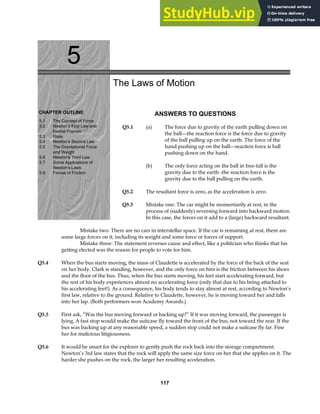 5
CHAPTER OUTLINE
5.1 The Concept of Force
5.2 Newton’s First Law and
Inertial Frames
5.3 Mass
5.4 Newton’s Second Law
5.5 The Gravitational Force
and Weight
5.6 Newton’s Third Law
5.7 Some Applications of
Newton’s Laws
5.8 Forces of Friction
The Laws of Motion
ANSWERS TO QUESTIONS
Q5.1 (a) The force due to gravity of the earth pulling down on
the ball—the reaction force is the force due to gravity
of the ball pulling up on the earth. The force of the
hand pushing up on the ball—reaction force is ball
pushing down on the hand.
(b) The only force acting on the ball in free-fall is the
gravity due to the earth -the reaction force is the
gravity due to the ball pulling on the earth.
Q5.2 The resultant force is zero, as the acceleration is zero.
Q5.3 Mistake one: The car might be momentarily at rest, in the
process of (suddenly) reversing forward into backward motion.
In this case, the forces on it add to a (large) backward resultant.
Mistake two: There are no cars in interstellar space. If the car is remaining at rest, there are
some large forces on it, including its weight and some force or forces of support.
Mistake three: The statement reverses cause and effect, like a politician who thinks that his
getting elected was the reason for people to vote for him.
Q5.4 When the bus starts moving, the mass of Claudette is accelerated by the force of the back of the seat
on her body. Clark is standing, however, and the only force on him is the friction between his shoes
and the floor of the bus. Thus, when the bus starts moving, his feet start accelerating forward, but
the rest of his body experiences almost no accelerating force (only that due to his being attached to
his accelerating feet!). As a consequence, his body tends to stay almost at rest, according to Newton’s
first law, relative to the ground. Relative to Claudette, however, he is moving toward her and falls
into her lap. (Both performers won Academy Awards.)
Q5.5 First ask, “Was the bus moving forward or backing up?” If it was moving forward, the passenger is
lying. A fast stop would make the suitcase fly toward the front of the bus, not toward the rear. If the
bus was backing up at any reasonable speed, a sudden stop could not make a suitcase fly far. Fine
her for malicious litigiousness.
Q5.6 It would be smart for the explorer to gently push the rock back into the storage compartment.
Newton’s 3rd law states that the rock will apply the same size force on her that she applies on it. The
harder she pushes on the rock, the larger her resulting acceleration.
117
 