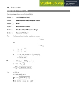 120 The Laws of Motion
SOLUTIONS TO PROBLEMS
The following problems cover Sections 5.1–5.6.
Section 5.1 The Concept of Force
Section 5.2 Newton’s First Law and Inertial Frames
Section 5.3 Mass
Section 5.4 Newton’s Second Law
Section 5.5 The Gravitational Force and Weight
Section 5.6 Newton’s Third Law
P5.1 For the same force F, acting on different masses
F m a
= 1 1
and
F m a
= 2 2
(a)
m
m
a
a
1
2
2
1
1
3
= =
(b) F m m a m a m
= + = =
1 2 1 1
4 3 00
a f c h
. m s2
a = 0 750
. m s2
*P5.2 v f = 880 m s, m = 25 8
. kg , x f = 6 m
v ax x
F
m
f f f
2
2 2
= =
F
HG I
KJ
F
mv
x
f
f
= = ×
2
6
2
1 66 10
. N forward
P5.3 m
m
=
= +
= = +
= + =
∑
∑
3 00
2 00 5 00
6 00 15 0
6 00 15 0 16 2
2 2
.
.  . 
.  . 
. . .
kg
m s
N
N N
2
a i j
F a i j
F
e j
e j
a f a f
 
