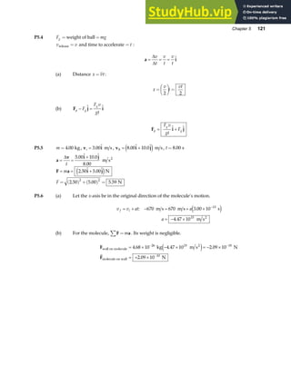 Chapter 5 121
P5.4 F mg
g = =
weight of ball
v v
release = and time to accelerate = t :
a i
= = =
∆
∆
v
t
v
t
v
t

(a) Distance x vt
= :
x
v
t
vt
=
F
HG I
KJ =
2 2
(b) F j i
p g
g
F
F v
gt
− =
 
F i j
p
g
g
F v
gt
F
= +
 
P5.5 m = 4 00
. kg, v i
i = 3 00
.  m s , v i j
8 8 00 10 0
= +
.  . 
e j m s, t = 8 00
. s
a
v i j
= =
+
∆
t
5 00 10 0
8 00
.  . 
.
m s2
F a i j
= = +
m 2 50 5 00
.  . 
e jN
F = ( ) +( ) =
2 50 5 00 5 59
2 2
. . . N
P5.6 (a) Let the x-axis be in the original direction of the molecule’s motion.
v v at a
a
f i
= + − = + ×
= − ×
−
: .
.
670 670 3 00 10
4 47 10
13
15
m s m s s
m s2
e j
(b) For the molecule, F a
=
∑ m . Its weight is negligible.
F
F
wall on molecule
2
molecule on wall
kg m s N
N
= × − × = − ×
= + ×
− −
−
4 68 10 4 47 10 2 09 10
2 09 10
26 15 10
10
. . .
.
e j
G
 