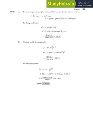 Chapter 5 131
*P5.32 (a) For force components along the incline, with the upward direction taken as positive,
F ma mg ma
a g
x x x
x
∑ = − =
= − = − °= −
: sin
sin . sin . .
θ
θ 9 8 35 5 62
m s m s
2 2
e j
For the upward motion,
v v a x x
x
x
xf xi x f i
f
f
2 2
2
2
0 5 2 5 62 0
25
2 5 62
2 22
= + −
= + − −
= =
d i
b g e jd i
e j
m s m s
m s
m s
m
2
2 2
2
.
.
. .
(b) The time to slide down is given by
x x v t a t
t
t
f i xi x
= + +
= + + −
= =
1
2
0 2 22 0
1
2
5 62
2 2 22
5 62
0 890
2
2
. .
.
.
. .
m m s
m
m s
s
2
2
e j
a f
For the second particle,
x x v t a t
v
v
f i xi x
xi
xi
= + +
= + + −
=
− +
= −
=
1
2
0 10 0 890 5 62 0 890
10 2 22
8 74
8 74
2
2
m s m s s
m m
0.890 s
m s
speed m s
2
. . .
.
.
. .
a f e ja f
 