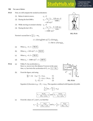 132 The Laws of Motion
P5.33 First, we will compute the needed accelerations:
1 0
2
1 20 0
0 800
1 50
3 0
4
0 1 20
1 50
0 800
a f
a f
a f
a f
Before it starts to move:
During the first 0.800 s:
m s
s
m s
While moving at constant velocity:
During the last 1.50 s:
m s
s
m s
2
2
a
a
v v
t
a
a
v v
t
y
y
yf yi
y
y
yf yi
=
=
−
=
−
=
=
=
−
=
−
= −
.
.
.
.
.
.
FIG. P5.33
Newton’s second law is: F ma
y y
∑ =
+ − =
= +
S a
S a
y
y
72 0 9 80 72 0
706 72 0
. . .
. .
kg m s kg
N kg
2
b ge j b g
b g
(a) When ay = 0, S = 706 N .
(b) When ay =1 50
. m s2
, S = 814 N .
(c) When ay = 0, S = 706 N .
(d) When ay =−0 800
. m s2
, S = 648 N .
P5.34 (a) Pulley P1 has acceleration a2 .
Since m1 moves twice the distance P1 moves in the same
time, m1 has twice the acceleration of P1 , i.e., a a
1 2
2
= .
(b) From the figure, and using
F ma m g T m a
T m a m a
T T
∑ = − =
= =
− =
: 2 2 2 2
1 1 1 1 2
2 1
1
2 2
2 0 3
a f
a f
a f FIG. P5.34
Equation (1) becomes m g T m a
2 1 2 2
2
− = . This equation combined with Equation (2) yields
T
m
m
m
m g
1
1
1
2
2
2
2
+
F
HG I
KJ=
T
m m
m m
g
1
1 2
1
1
2 2
2
=
+
and T
m m
m m
g
2
1 2
1
1
4 2
=
+
.
(c) From the values of T1 and T2 we find that
a
T
m
m g
m m
1
1
1
2
1
1
2 2
2
= =
+
and a a
m g
m m
2 1
2
1 2
1
2 4
= =
+
.
 