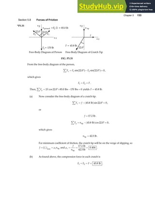 Chapter 5 133
Section 5.8 Forces of Friction
*P5.35
22.0°
n F
ground g /2
= = 85.0 lb
F1
F2
Fg= 170 lb
22.0°
+x
+y
n tip
f
F = 45.8 lb
22.0°
+x
+y
Free-Body Diagram of Person Free-Body Diagram of Crutch Tip
FIG. P5.35
From the free-body diagram of the person,
F F F
x
∑ = ° − ° =
1 2
22 0 22 0 0
sin . sin .
a f a f ,
which gives
F F F
1 2
= = .
Then, F F
y
∑ = °+ − =
2 22 0 85 0 170 0
cos . . lbs lbs yields F = 45 8
. lb.
(a) Now consider the free-body diagram of a crutch tip.
F f
x
∑ = −( ) °=
45 8 22 0 0
. sin .
lb ,
or
f =17 2
. lb.
F n
y
∑ = −( ) °=
tip lb
45 8 22 0 0
. cos . ,
which gives
ntip lb
= 42 5
. .
For minimum coefficient of friction, the crutch tip will be on the verge of slipping, so
f f n
s s
= =
a fmax
µ tip and µs
f
n
= = =
tip
lb
42.5 lb
17 2
0 404
.
. .
(b) As found above, the compression force in each crutch is
F F F
1 2 45 8
= = = . lb .
 
