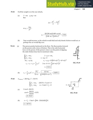 Chapter 5 135
P5.38 If all the weight is on the rear wheels,
(a) F ma mg ma
s
= =
: µ
But
∆x
at gt
s
= =
2 2
2 2
µ
so µs
x
gt
=
2
2
∆
:
µs = =
2 0 250 1 609
9 80 4 96
3 34
2
.
. .
.
mi m mi
m s s
2
a fb g
e ja f .
(b) Time would increase, as the wheels would skid and only kinetic friction would act; or
perhaps the car would flip over.
*P5.39 (a) The person pushes backward on the floor. The floor pushes forward
on the person with a force of friction. This is the only horizontal
force on the person. If the person’s shoe is on the point of slipping
the static friction force has its maximum value.
F ma f n ma
F ma n mg
ma mg a g
x x v t a t t
t
x x s x
y y
x s x s
f i xi x
∑
∑
= = =
= − =
= = = =
= + + = + +
=
:
:
. . .
.
.
µ
µ µ
0
0 5 9 8 4 9
1
2
3 0 0
1
2
4 9
1 11
2 2
m s m s
m m s
s
2 2
2
e j
e j FIG. P5.39
(b) x gt
f s
=
1
2
2
µ , t
x
g
f
s
= =
( )
( )
=
2 2 3
0 8 9 8
0 875
µ
m
m s
s
2
. .
.
c h
P5.40 msuitcase kg
= 20 0
. , F = 35 0
. N
F ma F
F ma n F F
x x
y y g
∑
∑
= − + =
= + + − =
: . cos
: sin
20 0 0
0
N θ
θ
(a) F cos .
cos
.
.
.
θ
θ
θ
=
= =
= °
20 0
20 0
0 571
55 2
N
N
35.0 N
FIG. P5.40
(b) n F F
g
= − = − ( )
sin . .
θ 196 35 0 0 821 N
n =167 N
 