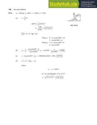 136 The Laws of Motion
P5.41 m = 3 00
. kg, θ = °
30 0
. , x = 2 00
. m, t =1 50
. s
(a) x at
=
1
2
2
:
2 00
1
2
1 50
4 00
1 50
1 78
2
2
. .
.
.
.
m s
m s2
=
= =
a
a
a f
a f
FIG. P5.41
F n f g a
∑ = + + =
m m :
Along :
Along :
x f mg ma
f m g a
y n mg
n mg
0 30 0
30 0
0 30 0 0
30 0
− + °=
= °−
+ − °=
= °
sin .
sin .
cos .
cos .
b g
(b) µk
f
n
m g a
mg
= =
°−
°
sin .
cos .
30 0
30 0
a f, µk
a
g
= °−
°
=
tan .
cos .
.
30 0
30 0
0 368
(c) f m g a
= °−
sin .
30 0
a f, f = °− =
3 00 9 80 30 0 1 78 9 37
. . sin . . .
a f N
(d) v v a x x
f i f i
2 2
2
= + −
c h
where
x x
f i
− = 2 00
. m
v
v
f
f
2
0 2 1 78 2 00 7 11
7 11 2 67
= + =
= =
. . .
. .
a fa f m s
m s m s
2 2
2 2
 