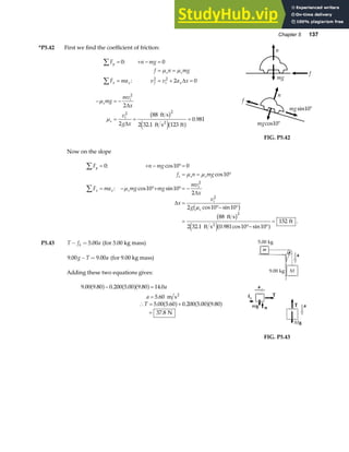 Chapter 5 137
*P5.42 First we find the coefficient of friction:
F n mg
f n mg
F ma v v a x
y
s s
x x f i x
∑
∑
= + − =
= =
= = + =
0 0
2 0
2 2
:
:
µ µ
∆
− = −
= = =
µ
µ
s
i
s
i
mg
mv
x
v
g x
2
2 2
2
2
88
2 32 1 123
0 981
∆
∆
ft s
ft s ft
2
b g
e ja f
.
.
n
mg
f
n
mgsin10°
f
mgcos10°
FIG. P5.42
Now on the slope
F n mg
f n mg
F ma mg mg
mv
x
x
v
g
y
s s s
x x s
i
i
s
∑
∑
= + − °=
= = °
= − °+ °= −
=
°− °
=
°− °
=
0 10 0
10
10 10
2
2 10 10
88
2 32 1 0 981 10 10
152
2
2
2
: cos
cos
: cos sin
cos sin
. . cos sin
.
µ µ
µ
µ
∆
∆
b g
b g
e ja f
ft s
ft s
ft
2
P5.43 T f a
k
− = 5 00
. (for 5.00 kg mass)
9 00 9 00
. .
g T a
− = (for 9.00 kg mass)
Adding these two equations gives:
9 00 9 80 0 200 5 00 9 80 14 0
5 60
5 00 5 60 0 200 5 00 9 80
37 8
. . . . . .
.
. . . . .
.
a f a fa f
a f a fa f
− =
=
∴ = +
=
a
a
T
m s
N
2
FIG. P5.43
 
