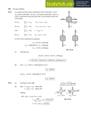 138 The Laws of Motion
P5.44 Let a represent the positive magnitude of the acceleration −a
j of
m1, of the acceleration −a
i of m2 , and of the acceleration +a
j of m3 .
Call T12 the tension in the left rope and T23 the tension in the cord
on the right.
For m1, F ma
y y
∑ = + − =−
T m g m a
12 1 1
For m2 , F ma
x x
∑ = − + + =−
T n T m a
k
12 23 2
µ
and F ma
y y
∑ = n m g
− =
2 0
for m3 , F ma
y y
∑ = T m g m a
23 3 3
− =+
we have three simultaneous equations
− + =
+ − − =
+ − =
T a
T T a
T a
12
12 23
23
39 2 4 00
0 350 9 80 1 00
19 6 2 00
. .
. . .
. . .
N kg
N kg
N kg
b g
a f b g
b g
(a) Add them up:
n
T12 T23
m g
2
f = n
k
µ
m g
1
T12
m g
3
T23
FIG. P5.44
+ − − =
39 2 3 43 19 6 7 00
. . . .
N N N kg
a fa
a m m m
= 2 31 1 2 3
. ,
m s , down for , left for and up for
2
.
(b) Now − + =
T12 39 2 4 00 2 31
. . .
N kg m s2
a fc h
T12 30 0
= . N
and T23 19 6 2 00 2 31
− =
. . .
N kg m s2
a fc h
T23 24 2
= . N .
P5.45 (a)
(b)
See Figure to the right
68 0 2 2
1 1
. − − =
− =
T m g m a
T m g m a
µ
µ
(Block #2)
(Block #1)
Adding,
68 0
68 0
1 29
27 2
1 2 1 2
1 2
1 1
.
.
.
.
− + = +
=
+
− =
= + =
µ
µ
µ
m m g m m a
a
m m
g
T m a m g
b g b g
b g m s
N
2
T
m1
m2
T
F
m1
n1
T
m g
1 = 118 N
f = n
k
µ
1 1
m2
n2
F
m g
2 = 176 N
f = n
k
µ
2 2
FIG. P5.45
 