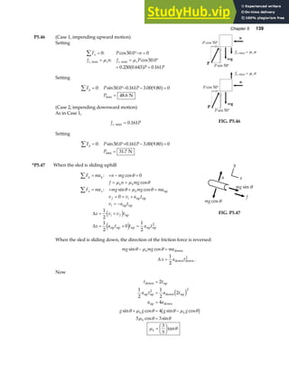 Chapter 5 139
P5.46 (Case 1, impending upward motion)
Setting
F P n
f n f P
P P
x
s s s s
∑ = °− =
= = °
= =
0 50 0 0
50 0
0 250 0 643 0 161
: cos .
: cos .
. . .
, ,
max max
µ µ
a f
Setting
F P P
P
y
∑ = °− − =
=
0 50 0 0 161 3 00 9 80 0
48 6
: sin . . . .
.
max
a f
N
(Case 2, impending downward motion)
As in Case 1,
f P
s, .
max = 0 161
Setting
F P P
P
y
∑ = °+ − =
=
0 50 0 0 161 3 00 9 80 0
31 7
: sin . . . .
.
min
a f
N
FIG. P5.46
*P5.47 When the sled is sliding uphill
F ma n mg
f n mg
F ma mg mg ma
v v a t
v a t
y y
k k
x x k
f i
i
∑
∑
= + − =
= =
= + + =
= = +
= −
: cos
cos
: sin cos
θ
µ µ θ
θ µ θ
0
0
up
up up
up up
∆
∆
x v v t
x a t t a t
i f
= +
= + =
1
2
1
2
0
1
2
d i
e j
up
up up up up up
2
f
n
mg cos θ
mg sin θ
y
x
FIG. P5.47
When the sled is sliding down, the direction of the friction force is reversed:
mg mg ma
x a t
k
sin cos
.
θ µ θ
− =
=
down
down down
2
∆
1
2
Now
t t
a t a t
a a
g g g g
k k
k
down up
up up
2
down up
up down
=
=
=
+ = −
=
2
1
2
1
2
2
4
4
5 3
2
e j
b g
sin cos sin cos
cos sin
θ µ θ θ µ θ
µ θ θ
µ θ
k =
F
HG I
KJ
3
5
tan
 