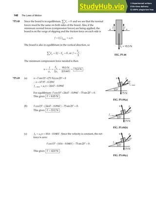 140 The Laws of Motion
*P5.48 Since the board is in equilibrium, Fx
∑ = 0 and we see that the normal
forces must be the same on both sides of the board. Also, if the
minimum normal forces (compression forces) are being applied, the
board is on the verge of slipping and the friction force on each side is
f f n
s s
= =
a fmax
µ .
The board is also in equilibrium in the vertical direction, so
F f F
y g
∑ = − =
2 0, or f
Fg
=
2
.
The minimum compression force needed is then
n
f F
s
g
s
= = =
( )
=
µ µ
2
95 5
72 0
.
.
N
2 0.663
N .
f
n
F = 95.5 N
f
n
g
FIG. P5.48
*P5.49 (a) n F
n F
f n F
s s
+ °− °=
∴ = −
= = −
sin cos
. .
. .
,
15 75 25 0
67 97 0 259
24 67 0 094
N
max
a f
µ
For equilibrium: F F
cos . . sin
15 24 67 0 094 75 25 0
°+ − − °= .
This gives F = 8 05
. N .
n
25°
15°
F
fs, max
75 N
FIG. P5.49(a)
(b) F F
cos . . sin
15 24 67 0 094 75 25 0
°− −
( )− °= .
This gives F = 53 2
. N .
n
25°
15°
F
fs, max
75 N
FIG. P5.49(b)
(c) f n F
k k
= = −
µ 10 6 0 040
. . . Since the velocity is constant, the net
force is zero:
F F
cos . . sin
15 10 6 0 040 75 25 0
°− −
( )− °= .
This gives F = 42 0
. N .
n
25°
15°
F
fk
75 N
FIG. P5.49(c)
 
