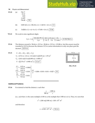 14 Physics and Measurement
P1.52 (a) 756.??
37.2?
0.83
+ 2.5?
796./
5/
3 = 797
(b) 0 003 2 356 3 1 140 16 1 1
. 2 s.f. . 4 s.f. . 2 s.f.
a f a f a f
× = = .
(c) 5.620 4 s.f. >4 s.f. 17.656= 4 s.f. 17.66
a f a f a f
× =
π
*P1.53 We work to nine significant digits:
1 1
365 242 199 24 60 60
31 556 926 0
yr yr
d
1 yr
h
1 d
min
1 h
s
1 min
s
=
F
HG
I
KJF
HG I
KJF
HG I
KJF
HG I
KJ =
.
. .
P1.54 The distance around is 38.44 m 19.5 m 38.44 m 19.5 m 115.88 m
+ + + = , but this answer must be
rounded to 115.9 m because the distance 19.5 m carries information to only one place past the
decimal. 115 9
. m
P1.55 V V V V V
V
V
V
= + = +
= + + =
= =
= + =
2 2 2
17 0 1 0 1 0 1 0 0 09 1 70
10 0 1 0 0 090 0 900
2 1 70 0 900 5 2
1 2 1 2
1
2
3
b g
a fa fa f
a fa fa f
e j
. . . . . .
. . . .
. . .
m m m m m m
m m m m
m m m
3
3
3 3
δ
δ
δ
δ
A
A
1
1
1
1
1
1
0 12
0 0063
0 01
0 010
0 1
0 011
0 006 0 010 0 011 0 027 3%
= =
= =
= =
U
V
|
|
|
W
|
|
|
= + + = =
.
.
.
.
.
.
. . . .
m
19.0 m
m
1.0 m
cm
9.0 cm
w
w
t
t
V
V
FIG. P1.55
Additional Problems
P1.56 It is desired to find the distance x such that
x
x
100
1 000
m
m
=
(i.e., such that x is the same multiple of 100 m as the multiple that 1 000 m is of x). Thus, it is seen that
x2 5
100 1 000 1 00 10
= = ×
m m m2
a fb g .
and therefore
x = × =
1 00 10 316
5
. m m
2
.
 