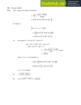 142 The Laws of Motion
P5.52 F a
∑ = m gives the object’s acceleration
a
i j
a i j
v
= =
−
= − =
∑F
m
t
t
d
dt
8 00 4 00
4 00 2 00
.  . 
.  .  .
e j
e j e j
N
2.00 kg
m s m s
2 3
Its velocity is
d dt
t dt
t t
v
v
i
t
t
i
v v v v a
v i j
v i j
z z
z
= − = − =
= −
= −
0
4 00 2 00
4 00 1 00
0
0
2
.  . 
.  . .
m s m s
m s m s
2 3
2 3
e j e j
e j e j
(a) We require v =15 0
. m s , v
2
225
= m s
2 2
16 0 1 00 225
1 00 16 0 225 0
16 0 16 0 4 225
2 00
9 00
3 00
2 4
4 2
2
2
. .
. .
. .
.
.
. .
t t
t t
t
t
m s m s m s
s s
s
s
2 4 2 6 2 2
2 4
2
+ =
+ − =
=
− ± − −
=
=
a f a f
Take ri = 0 at t = 0. The position is
r v i j
r i j
= = −
= −
z z
dt t t dt
t t
t t
0
2
0
2 3
4 00 1 00
4 00
2
1 00
3
.  . 
.  . 
m s m s
m s m s
2 3
2 3
e j e j
e j e j
at t = 3 s we evaluate.
(c) r i j
= −
18 0 9 00
.  . 
e jm
(b) So r = ( ) +( ) =
18 0 9 00 20 1
2 2
. . .
m m
 
