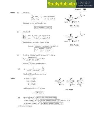Chapter 5 143
*P5.53 (a) Situation A
F ma F n mg
F ma n mg
x x A s
y y
∑
∑
= + − =
= + − =
: sin
: cos
µ θ
θ
0
0
Eliminate n mg
= cosθ to solve for
F mg
A s
= −
sin cos
θ µ θ
a f .
n
mgcos θ
mg sin θ
y
x
fs
FA
FIG. P5.53(a)
(b) Situation B
F ma F n mg
F ma F n mg
x x B s
y y B
∑
∑
= + − =
= − + − =
: cos sin
: sin cos
θ µ θ
θ θ
0
0
Substitute n mg FB
= +
cos sin
θ θ to find
F mg F mg
B s s B
cos cos sin sin
θ µ θ µ θ θ
+ + − = 0
F
mg
B
s
s
=
−
+
sin cos
cos sin
θ µ θ
θ µ θ
a f
n
mgcos θ
mg sin θ
y
x
fs
FB
FIG. P5.53(b)
(c) F
F
A
B
= °− ° =
=
°+ °
=
2 9 8 25 0 16 25 5 44
19 6 0 278
25 0 16 25
5 59
kg m s N
N
N
2
. sin . cos .
. .
cos . sin
.
a f
a f
Student A need exert less force.
(d) F
F F
B
A A
=
°+ °
=
cos . sin .
25 0 38 25 1 07
Student B need exert less force.
P5.54 18 2
3
4
N kg
kg
kg
− =
− =
=
P a
P Q a
Q a
b g
b g
b g
Adding gives 18 9
N kg
= a fa so
a = 2 00 2
. m s .
FIG. P5.54
(b) Q = =
4 2 8 00
kg m s N net force on the 4 kg
2
e j .
P − = =
8 3 2 6 00
N kg m s N net force on the 3 kg
2
e j . and P =14 N
18 14 2 2 4 00
N N kg m s N net force on the 2 kg
2
− = =
e j .
continued on next page
 