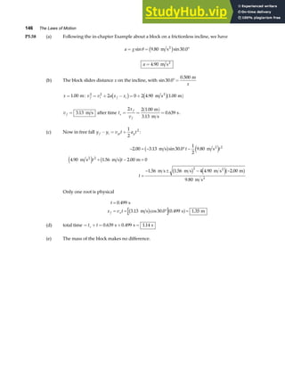 146 The Laws of Motion
P5.58 (a) Following the in-chapter Example about a block on a frictionless incline, we have
a g
= = °
sin . sin .
θ 9 80 30 0
m s2
c h
a = 4 90
. m s2
(b) The block slides distance x on the incline, with sin .
.
30 0
0 500
°=
m
x
x =1 00
. m: v v a x x
f i f i
2 2
2 0 2 4 90 1 00
= + − = + ( )
c h c h
. .
m s m
2
v f = 3 13
. m s after time t
x
v
s
f
f
= =
( )
=
2 2 1 00
3 13
0 639
.
.
.
m
m s
s.
(c) Now in free fall y y v t a t
f i yi y
− = +
1
2
2
:
− = − ° −
+ − =
=
− ± − −
2 00 3 13 30 0
1
2
9 80
4 90 1 56 2 00 0
1 56 1 56 4 4 90 2 00
9 80
2
2
2
. . sin . .
. . .
. . . .
.
m s m s
m s m s m
m s m s m s m
m s
2
2
2
2
b g e j
e j b g
b g e ja f
t t
t t
t
Only one root is physical
t
x v t
f x
=
= = ° =
0 499
3 13 30 0 0 499 1 35
.
. cos . . .
s
m s s m
b g a f
(d) total time = + = + =
t t
s 0 639 0 499 1 14
. . .
s s s
(e) The mass of the block makes no difference.
 