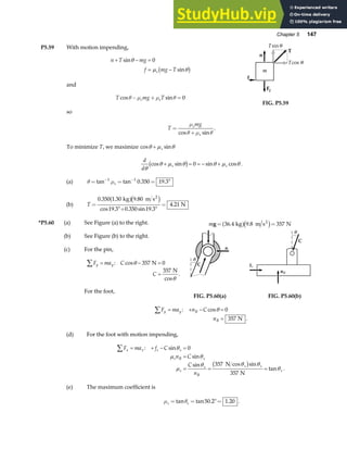 Chapter 5 147
P5.59 With motion impending,
n T mg
f mg T
s
+ − =
= −
sin
sin
θ
µ θ
0
b g
and
T mg T
s s
cos sin
θ µ µ θ
− + = 0
so
FIG. P5.59
T
mg
s
s
=
+
µ
θ µ θ
cos sin
.
To minimize T, we maximize cos sin
θ µ θ
+ s
d
d
s s
θ
θ µ θ θ µ θ
cos sin sin cos
+ = = − +
b g 0 .
(a) θ µ
= = = °
− −
tan tan . .
1 1
0 350 19 3
s
(b) T =
°+ °
=
0 350 1 30 9 80
19 3 0 350 19 3
4 21
. . .
cos . . sin .
.
kg m s
N
2
a fc h
*P5.60 (a) See Figure (a) to the right.
(b) See Figure (b) to the right.
(c) For the pin,
F ma C
C
y y
∑ = − =
=
: cos
cos
.
θ
θ
357 0
357
N
N
For the foot,
mg = =
36 4 9 8 357
. .
kg m s N
2
a fc h
FIG. P5.60(a) FIG. P5.60(b)
F ma n C
n
y y B
B
∑ = + − =
=
: cos
.
θ 0
357 N
(d) For the foot with motion impending,
F ma f C
n C
C
n
x x s s
s B s
s
s
B
s s
s
∑ = + − =
=
= = =
: sin
sin
sin cos sin
tan .
θ
µ θ
µ
θ θ θ
θ
0
357
357
N
N
b g
(e) The maximum coefficient is
µ θ
s s
= = °=
tan tan . .
50 2 1 20 .
 