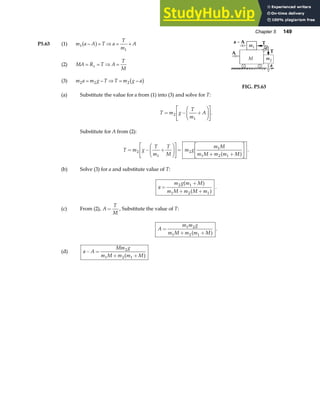 Chapter 5 149
P5.63 (1) m a A T a
T
m
A
1
1
− = ⇒ = +
a f
(2) MA R T A
T
M
x
= = ⇒ =
(3) m a m g T T m g a
2 2 2
= − ⇒ = −
b g
(a) Substitute the value for a from (1) into (3) and solve for T:
FIG. P5.63
T m g
T
m
A
= − +
F
HG I
KJ
L
NM O
QP
2
1
.
Substitute for A from (2):
T m g
T
m
T
M
m g
m M
m M m m M
= − +
F
HG I
KJ
L
NM O
QP=
+ +
L
NM O
QP
2
1
2
1
1 2 1
a f .
(b) Solve (3) for a and substitute value of T:
a
m g m M
m M m M m
=
+
+ +
2 1
1 2 1
a f
a f .
(c) From (2), A
T
M
= , Substitute the value of T:
A
m m g
m M m m M
=
+ +
1 2
1 2 1
a f .
(d) a A
Mm g
m M m m M
− =
+ +
2
1 2 1
a f
 