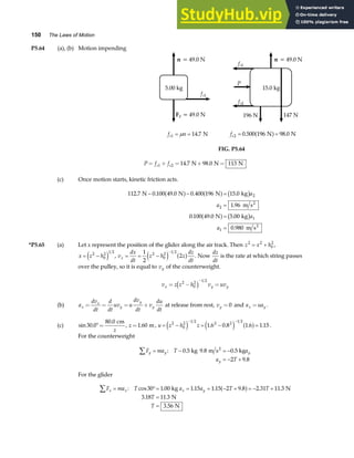 150 The Laws of Motion
P5.64 (a), (b) Motion impending
5.00 kg
n = 49.0 N
F = 49.0 N
g
fs1
15.0 kg
n = 49.0 N
fs1
147 N
196 N
fs2
P
f n
s1 14 7
= =
µ . N fs2 0 500 196 98 0
= =
. .
N N
a f
FIG. P5.64
P f f
s s
= + = + =
1 2 14 7 98 0 113
. .
N N N
(c) Once motion starts, kinetic friction acts.
112 7 0 100 49 0 0 400 196 15 0
1 96
0 100 49 0 5 00
0 980
2
2
1
1
. . . . .
.
. . .
.
N N N kg
m s
N kg
m s
2
2
− − =
=
=
=
a f a f b g
a f b g
a
a
a
a
*P5.65 (a) Let x represent the position of the glider along the air track. Then z x h
2 2
0
2
= + ,
x z h
= −
2
0
2 1 2
e j , v
dx
dt
z h z
dz
dt
x = = −
−
1
2
2
2
0
2 1 2
e j a f . Now
dz
dt
is the rate at which string passes
over the pulley, so it is equal to vy of the counterweight.
v z z h v uv
x y y
= − =
−
2
0
2 1 2
c h
(b) a
dv
dt
d
dt
uv u
dv
dt
v
du
dt
x
x
y
y
y
= = = + at release from rest, vy = 0 and a ua
x y
= .
(c) sin .
.
30 0
80 0
°=
cm
z
, z =1 60
. m, u z h z
= − = − =
− −
2
0
2 1 2 2 2 1 2
1 6 0 8 1 6 1 15
e j e j a f
. . . . .
For the counterweight
F ma T a
a T
y y y
y
∑ = − = −
= − +
: .
.
0.5 kg m s 0.5 kg
2
9 8
2 9 8
For the glider
F ma T a a T T
T
T
x x x y
∑ = °= = = − + = − +
=
=
: cos . . . . . .
. .
.
30 1 00 1 15 1 15 2 9 8 2 31 11 3
3 18 11 3
3 56
kg N
N
N
a f
 