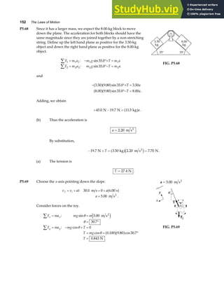 152 The Laws of Motion
P5.68 Since it has a larger mass, we expect the 8.00-kg block to move
down the plane. The acceleration for both blocks should have the
same magnitude since they are joined together by a non-stretching
string. Define up the left hand plane as positive for the 3.50-kg
object and down the right hand plane as positive for the 8.00-kg
object.
F m a m g T m a
F m a m g T m a
1 1 1 1 1
2 2 2 2 2
35 0
35 0
∑
∑
= − °+ =
= °− =
: sin .
: sin .
FIG. P5.68
and
− °+ =
°− =
3 50 9 80 35 0 3 50
8 00 9 80 35 0 8 00
. . sin . .
. . sin . . .
a fa f
a fa f
T a
T a
Adding, we obtain
+ − =
45 0 19 7 11 5
. . .
N N kg
a fa.
(b) Thus the acceleration is
a = 2 20
. m s2
.
By substitution,
− + = =
19 7 3 50 2 20 7 70
. . . .
N kg m s N
2
T a fc h .
(a) The tension is
T = 27 4
. N .
P5.69 Choose the x-axis pointing down the slope.
v v at a
a
f i
= + = +
=
: . .
. .
30 0 0 6 00
5 00
m s s
m s2
a f
Consider forces on the toy.
F ma mg m
F ma mg T
T mg
T
x x
y y
∑
∑
= =
= °
= − + =
= = °
=
: sin .
.
: cos
cos . . cos .
.
θ
θ
θ
θ
5 00
30 7
0
0 100 9 80 30 7
0 843
m s
N
2
e j
a fa f
a = 5 00
. m s2
FIG. P5.69
 