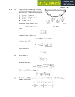 Chapter 5 155
P5.73 (a) Apply Newton’s second law to two points
where butterflies are attached on either half
of mobile (other half the same, by symmetry)
(1) T T
2 2 1 1 0
cos cos
θ θ
− =
(2) T T mg
1 1 2 2 0
sin sin
θ θ
− − =
(3) T T
2 2 3 0
cosθ − =
(4) T mg
2 2 0
sinθ − =
Substituting (4) into (2) for T2 2
sinθ ,
T mg mg
1 1 0
sinθ − − = .
FIG. P5.69
Then
T
mg
1
1
2
=
sinθ
.
Substitute (3) into (1) for T2 2
cosθ :
T T
3 1 1 0
− =
cosθ , T T
3 1 1
= cosθ
Substitute value of T1:
T mg
mg
T
3
1
1 1
3
2
2
= = =
cos
sin tan
θ
θ θ
.
From Equation (4),
T
mg
2
2
=
sinθ
.
(b) Divide (4) by (3):
T
T
mg
T
2 2
2 2 3
sin
cos
θ
θ
= .
Substitute value of T3 :
tan
tan
θ
θ
2
1
2
=
mg
mg
, θ
θ
2
1 1
2
=
F
HG I
KJ
−
tan
tan
.
Then we can finish answering part (a):
T
mg
2 1 1
2 1
=
−
sin tan tanθ
b g
.
(c) D is the horizontal distance between the points at which the two ends of the string are
attached to the ceiling.
D = + +
2 2
1 2
A A A
cos cos
θ θ and L = 5A
D
L
= +
F
HG I
KJ
L
NM O
QP+
R
S
T
U
V
W
−
5
2 2
1
2
1
1
1
1
cos cos tan tan
θ θ
 