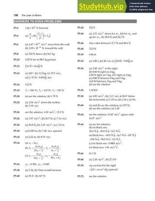 156 The Laws of Motion
ANSWERS TO EVEN PROBLEMS
P5.2 1 66 106
. × N forward P5.42 152 ft
P5.44 (a) 2 31
. m s2
down for m1, left for m2 and
up for m3 ; (b) 30.0 N and 24.2 N
P5.4 (a)
vt
2
; (b)
F v
gt
F
g
g
F
HG
I
KJ +
 
i j
P5.46 Any value between 31.7 N and 48.6 N
P5.6 (a) 4 47 1015
. × m s2
away from the wall;
(b) 2 09 10 10
. × −
N toward the wall P5.48 72.0 N
P5.8 (a) 534 N down; (b) 54.5 kg P5.50 6.84 m
P5.10 2.55 N for an 88.7 kg person
P5.52 (a) 3.00 s; (b) 20.1 m; (c) 18 0 9 00
.  . 
i j
−
e jm
P5.12 16 3 14 6
.  . 
i j
+
e jN
P5.54 (a) 2 00 2
. m s to the right;
(b) 8.00 N right on 4 kg;
P5.14 (a) 181°; (b) 11.2 kg; (c) 37 5
. m s ;
6.00 N right on 3 kg; 4 N right on 2 kg;
(d) − −
37 5 0 893
.  . 
i j
e j m s (c) 8.00 N between 4 kg and 3 kg;
14.0 N between 2 kg and 3 kg;
(d) see the solution
P5.16 112 N
P5.56 1.18 kN
P5.18 T1 296
= N ; T2 163
= N ; T3 325
= N
P5.58 (a) 4 90
. m s2
; (b) 3 13
. m s at 30.0° below
the horizontal; (c) 1.35 m; (d) 1.14 s; (e) No
P5.20 (a) see the solution; (b) 1.79 N
P5.22 (a) 2 54
. m s2
down the incline;
P5.60 (a) and (b) see the solution; (c) 357 N;
(b) 3 18
. m s
(d) see the solution; (e) 1.20
P5.24 see the solution; 6 30
. m s2
; 31.5 N
P5.62 see the solution; 0 143
. m s2
agrees with
0 137
. m s2
P5.26 (a) 3 57
. m s2
; (b) 26.7 N; (c) 7 14
. m s
P5.64 (a) see the solution;
P5.28 (a) 36.8 N; (b) 2 45
. m s2
; (c) 1.23 m
(b) on block one:
49 0 49 0 14 7
.  .  . 
N N N
j j i
− + ;
P5.30 (a) 0.529 m; (b) 7 40
. m s upward
on block two: − − −
49 0 14 7 147
.  .  
N N N
j i j
+ − +
196 98 0 113
N N N
 .  
j i i;
P5.32 (a) 2.22 m; (b) 8 74
. m s
(c) for block one: 0 980
. 
i m s2
;
P5.34 (a) a a
1 2
2
= ;
(b) T
m m g
m
m
1
1 2
1 2
2 2
=
+
; T
m m g
m
m
2
1 2
1 4
2
=
+
; for block two: 1 96
. 
m s2
i
P5.66 61.1 N
(c) a
m g
m
m
1
2
1 2
2 2
=
+
; a
m g
m m
2
2
1 2
4
=
+
P5.68 (a) 2 20
. m s2
; (b) 27.4 N
P5.36 µs = 0 306
. ; µk = 0 245
.
P5.70 mg cos sin
θ θ to the right
+ +
M m g
cos2
θ
e j upward
P5.38 (a) 3.34; (b) Time would increase
P5.40 (a) 55.2°; (b) 167 N P5.72 see the solution
 