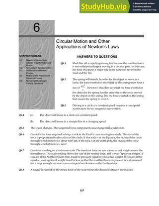 6
CHAPTER OUTLINE
6.1 Newton’s Second Law
Applied to Uniform Circular
Motion
6.2 Nonuniform Circular Motion
6.3 Motion in Accelerated
Frames
6.4 Motion in the Presence of
Resistive Forces
6.5 Numerical Modeling in
Particle Dynamics
Circular Motion and Other
Applications of Newton’s Laws
ANSWERS TO QUESTIONS
Q6.1 Mud flies off a rapidly spinning tire because the resultant force
is not sufficient to keep it moving in a circular path. In this case,
the force that plays a major role is the adhesion between the
mud and the tire.
Q6.2 The spring will stretch. In order for the object to move in a
circle, the force exerted on the object by the spring must have a
size of
mv
r
2
. Newton’s third law says that the force exerted on
the object by the spring has the same size as the force exerted
by the object on the spring. It is the force exerted on the spring
that causes the spring to stretch.
Q6.3 Driving in a circle at a constant speed requires a centripetal
acceleration but no tangential acceleration.
Q6.4 (a) The object will move in a circle at a constant speed.
(b) The object will move in a straight line at a changing speed.
Q6.5 The speed changes. The tangential force component causes tangential acceleration.
Q6.6 Consider the force required to keep a rock in the Earth’s crust moving in a circle. The size of the
force is proportional to the radius of the circle. If that rock is at the Equator, the radius of the circle
through which it moves is about 6400 km. If the rock is at the north pole, the radius of the circle
through which it moves is zero!
Q6.7 Consider standing on a bathroom scale. The resultant force on you is your actual weight minus the
normal force. The scale reading shows the size of the normal force, and is your ‘apparent weight.’ If
you are at the North or South Pole, it can be precisely equal to your actual weight. If you are at the
equator, your apparent weight must be less, so that the resultant force on you can be a downward
force large enough to cause your centripetal acceleration as the Earth rotates.
Q6.8 A torque is exerted by the thrust force of the water times the distance between the nozzles.
157
 