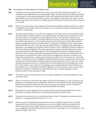 158 Circular Motion and Other Applications of Newton’s Laws
Q6.9 I would not accept that statement for two reasons. First, to be “beyond the pull of gravity,” one
would have to be infinitely far away from all other matter. Second, astronauts in orbit are moving in
a circular path. It is the gravitational pull of Earth on the astronauts that keeps them in orbit. In the
space shuttle, just above the atmosphere, gravity is only slightly weaker than at the Earth’s surface.
Gravity does its job most clearly on an orbiting spacecraft, because the craft feels no other forces and
is in free fall.
Q6.10 This is the same principle as the centrifuge. All the material inside the cylinder tends to move along
a straight-line path, but the walls of the cylinder exert an inward force to keep everything moving
around in a circular path.
Q6.11 The ball would not behave as it would when dropped on the Earth. As the astronaut holds the ball,
she and the ball are moving with the same angular velocity. The ball, however, being closer to the
center of rotation, is moving with a slower tangential velocity. Once the ball is released, it acts
according to Newton’s first law, and simply drifts with constant velocity in the original direction of
its velocity when released—it is no longer “attached” to the rotating space station. Since the ball
follows a straight line and the astronaut follows a circular path, it will appear to the astronaut that
the ball will “fall to the floor”. But other dramatic effects will occur. Imagine that the ball is held so
high that it is just slightly away from the center of rotation. Then, as the ball is released, it will move
very slowly along a straight line. Thus, the astronaut may make several full rotations around the
circular path before the ball strikes the floor. This will result in three obvious variations with the
Earth drop. First, the time to fall will be much larger than that on the Earth, even though the feet of
the astronaut are pressed into the floor with a force that suggests the same force of gravity as on
Earth. Second, the ball may actually appear to bob up and down if several rotations are made while
it “falls”. As the ball moves in a straight line while the astronaut rotates, sometimes she is on the side
of the circle on which the ball is moving toward her and other times she is on the other side, where
the ball is moving away from her. The third effect is that the ball will not drop straight down to her
feet. In the extreme case we have been imagining, it may actually strike the surface while she is on
the opposite side, so it looks like it ended up “falling up”. In the least extreme case, in which only a
portion of a rotation is made before the ball strikes the surface, the ball will appear to move
backward relative to the astronaut as it falls.
Q6.12 The water has inertia. The water tends to move along a straight line, but the bucket pulls it in and
around in a circle.
Q6.13 There is no such force. If the passenger slides outward across the slippery car seat, it is because the
passenger is moving forward in a straight line while the car is turning under him. If the passenger
pushes hard against the outside door, the door is exerting an inward force on him. No object is
exerting an outward force on him, but he should still buckle his seatbelt.
Q6.14 Blood pressure cannot supply the force necessary both to balance the gravitational force and to
provide the centripetal acceleration, to keep blood flowing up to the pilot’s brain.
Q6.15 The person in the elevator is in an accelerating reference frame. The apparent acceleration due to
gravity, “g,” is changed inside the elevator. “g”= ±
g a
Q6.16 When you are not accelerating, the normal force and your weight are equal in size. Your body
interprets the force of the floor pushing up on you as your weight. When you accelerate in an
elevator, this normal force changes so that you accelerate with the elevator. In free fall, you are
never weightless since the Earth’s gravity and your mass do not change. It is the normal force—your
apparent weight—that is zero.
 