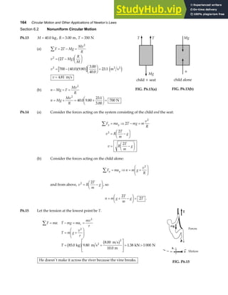 164 Circular Motion and Other Applications of Newton’s Laws
Section 6.2 Nonuniform Circular Motion
P6.13 M = 40 0
. kg, R = 3 00
. m, T = 350 N
(a) F T Mg
Mv
R
∑ = − =
2
2
v T Mg
R
M
2
2
= −
F
HG I
KJ
b g
v2
700 40 0 9 80
3 00
40 0
23 1
= −
F
HG I
KJ =
. .
.
.
.
a fa f e j
m s
2 2
v = 4 81
. m s
(b) n Mg F
Mv
R
− = =
2
n Mg
Mv
R
= + = +
F
HG I
KJ =
2
40 0 9 80
23 1
3 00
700
. .
.
.
N
T T
Mg
child + seat
FIG. P6.13(a)
Mg
child alone
n
FIG. P6.13(b)
P6.14 (a) Consider the forces acting on the system consisting of the child and the seat:
F ma T mg m
v
R
v R
T
m
g
v R
T
m
g
y y
∑ = ⇒ − =
= −
F
HG I
KJ
= −
F
HG I
KJ
2
2
2
2
2
(b) Consider the forces acting on the child alone:
F ma n m g
v
R
y y
∑ = ⇒ = +
F
HG
I
KJ
2
and from above, v R
T
m
g
2 2
= −
F
HG I
KJ, so
n m g
T
m
g T
= + −
F
HG I
KJ =
2
2 .
P6.15 Let the tension at the lowest point be T.
F ma T mg ma
mv
r
T m g
v
r
T
c
∑ = − = =
= +
F
HG
I
KJ
= +
L
N
MM
O
Q
PP= 
:
. .
.
.
.
2
2
2
85 0 9 80
8 00
10 0
1 38 1 000
kg m s
m s
m
kN N
2
b g b g
He doesn’t make it across the river because the vine breaks. FIG. P6.15
 