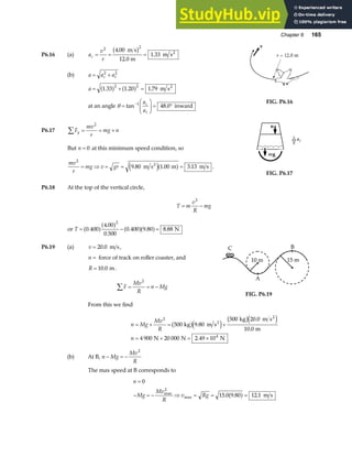 Chapter 6 165
P6.16 (a) a
v
r
c = = =
2 2
4 00
1 33
.
.
m s
12.0 m
m s2
b g
(b) a a a
c t
= +
2 2
a = + =
1 33 1 20 1 79
2 2
. . .
a f a f m s2
at an angle θ =
F
HG I
KJ = °
−
tan .
1
48 0
a
a
c
t
inward
FIG. P6.16
P6.17 F
mv
r
mg n
y
∑ = = +
2
But n = 0 at this minimum speed condition, so
mv
r
mg v gr
2
9 80 1 00 3 13
= ⇒ = = =
. . .
m s m m s
2
e ja f .
FIG. P6.17
P6.18 At the top of the vertical circle,
T m
v
R
mg
= −
2
or T = − =
0 400
4 00
0 500
0 400 9 80 8 88
2
.
.
.
. . .
a fa f a fa f N
P6.19 (a) v = 20 0
. m s,
n = force of track on roller coaster, and
R = 10 0
. m.
F
Mv
R
n Mg
∑ = = −
2
From this we find
10 m 15 m
B
A
C
FIG. P6.19
n Mg
Mv
R
n
= + = +
= + = ×
2
4
500 9 80
500 20 0
10 0
4 900 20 000 2 49 10
kg m s
kg m s
m
N N N
2
2
b ge j
b ge j
.
.
.
.
(b) At B, n Mg
Mv
R
− = −
2
The max speed at B corresponds to
n
Mg
Mv
R
v Rg
=
− = − ⇒ = = =
0
15 0 9 80 12 1
2
max
max . . .
a f m s
 