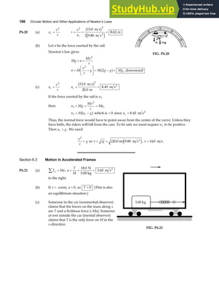 166 Circular Motion and Other Applications of Newton’s Laws
P6.20 (a) a
v
r
c =
2
r
v
ac
= = =
2 2
13 0
2 9 80
8 62
.
.
.
m s
m s
m
2
b g
e j
(b) Let n be the force exerted by the rail.
Newton’s law gives
FIG. P6.20
Mg n
Mv
r
+ =
2
n M
v
r
g M g g Mg
= −
F
HG
I
KJ = − =
2
2
b g , downward
(c) a
v
r
c =
2
ac = =
13 0
20 0
8 45
2
.
.
.
m s
m
m s2
b g
If the force exerted by the rail is n1
then n Mg
Mv
r
Mac
1
2
+ = =
n M a g
c
1 = −
b g which is  0 since ac = 8 45
. m s2
Thus, the normal force would have to point away from the center of the curve. Unless they
have belts, the riders will fall from the cars. To be safe we must require n1 to be positive.
Then a g
c  . We need
v
r
g
2
 or v rg
 = 20 0 9 80
. .
m m s2
a fe j, v  14 0
. m s.
Section 6.3 Motion in Accelerated Frames
P6.21 (a) F Ma
x
∑ = , a
T
M
= = =
18 0
3 60
.
.
N
5.00 kg
m s2
to the right.
(b) If v = const, a = 0, so T = 0 (This is also
an equilibrium situation.)
(c) Someone in the car (noninertial observer)
claims that the forces on the mass along x
are T and a fictitious force (–Ma). Someone
at rest outside the car (inertial observer)
claims that T is the only force on M in the
x-direction.
5.00 kg
FIG. P6.21
 