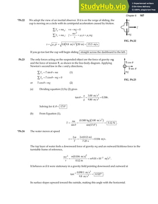 Chapter 6 167
*P6.22 We adopt the view of an inertial observer. If it is on the verge of sliding, the
cup is moving on a circle with its centripetal acceleration caused by friction.
F ma n mg
F ma f
mv
r
n mg
y y
x x s s
∑
∑
= + − =
= = = =
:
:
0
2
µ µ
v gr
s
= = =
µ 0 8 9 8 30 15 3
. . .
m s m m s
2
e ja f
mg
f
n
FIG. P6.22
If you go too fast the cup will begin sliding straight across the dashboard to the left.
P6.23 The only forces acting on the suspended object are the force of gravity mg
and the force of tension T, as shown in the free-body diagram. Applying
Newton’s second law in the x and y directions,
F T ma
x
∑ = =
sinθ (1)
F T mg
y
∑ = − =
cosθ 0
or T mg
cosθ = (2)
T cos θ
T sin θ
mg
FIG. P6.23
(a) Dividing equation (1) by (2) gives
tan
.
.
.
θ = = =
a
g
3 00
9 80
0 306
m s
m s
2
2
.
Solving for θ, θ = °
17 0
.
(b) From Equation (1),
T
ma
= =
°
=
sin
. .
sin .
.
θ
0 500 3 00
17 0
5 12
kg m s
N
2
a fc h
a f .
*P6.24 The water moves at speed
v
r
T
= = =
2 2 0 12
7 25
0 104
π π .
.
.
m
s
m s
a f .
The top layer of water feels a downward force of gravity mg and an outward fictitious force in the
turntable frame of reference,
mv
r
m
m
2 2
2
0 104
0 12
9 01 10
= = × −
.
.
.
m s
m
m s2
b g .
It behaves as if it were stationary in a gravity field pointing downward and outward at
tan
.
.
.
−
= °
1 0 090 1
9 8
0 527
m s
m s
2
2
.
Its surface slopes upward toward the outside, making this angle with the horizontal.
 
