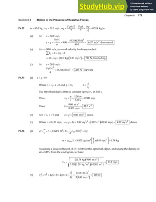Chapter 6 171
Section 6.4 Motion in the Presence of Resistive Forces
P6.32 m = 80 0
. kg , vT = 50 0
. m s, mg
D Av D A mg
v
T
T
= ∴ = =
ρ ρ
2
2
2 2
0 314
. kg m
(a) At v = 30 0
. m s
a g
m
D Av
= − = − =
ρ 2
2
2
9 80
0 314 30 0
80 0
6 27
.
. .
.
.
a fa f m s downward
2
(b) At v = 50 0
. m s, terminal velocity has been reached.
F mg R
R mg
y
∑ = = −
⇒ = = =
0
80 0 9 80 784
. .
kg m s N directed up
2
b ge j
(c) At v = 30 0
. m s
D Av
ρ 2
2
2
0 314 30 0 283
= =
. .
a fa f N upward
P6.33 (a) a g bv
= −
When v vT
= , a = 0 and g bvT
= b
g
vT
=
The Styrofoam falls 1.50 m at constant speed vT in 5.00 s.
Thus, v
y
t
T = = =
1 50
0 300
.
.
m
5.00 s
m s
Then b = = −
9 80
0 300
32 7 1
.
.
.
m s
m s
s
2
(b) At t = 0, v = 0 and a g
= = 9 80
. m s2
down
(c) When v = 0 150
. m s, a g bv
= − = − =
−
9 80 32 7 0 150 4 90
1
. . . .
m s s m s m s
2 2
e jb g down
P6.34 (a) ρ =
m
V
, A = 0 020 1
. m2
, R ADv mg
T
=
1
=
2
2
ρair
m V
= =
L
NM O
QP=
ρ π
bead
3
g cm cm kg
0 830
4
3
8 00 1 78
3
. . .
a f
Assuming a drag coefficient of D = 0 500
. for this spherical object, and taking the density of
air at 20°C from the endpapers, we have
vT = =
2 1 78 9 80
0 500 1 20 0 020 1
53 8
. .
. . .
.
kg m s
kg m m
m s
2
3 2
b ge j
e je j
(b) v v gh gh
f i
2 2
2 0 2
= + = + : h
v
g
f
= = =
2 2
2
53 8
2 9 80
148
.
.
m s
m s
m
2
b g
e j
 