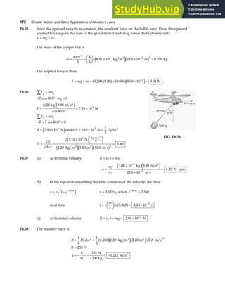 172 Circular Motion and Other Applications of Newton’s Laws
P6.35 Since the upward velocity is constant, the resultant force on the ball is zero. Thus, the upward
applied force equals the sum of the gravitational and drag forces (both downward):
F mg bv
= + .
The mass of the copper ball is
m
r
= =
F
HG I
KJ × × =
−
4
3
4
3
8 92 10 2 00 10 0 299
3
3 2 3
πρ
π . . .
kg m m kg
3
e je j .
The applied force is then
F mg bv
= + = + × =
−
0 299 9 80 0 950 9 00 10 3 01
2
. . . . .
a fa f a fe j N .
P6.36 F ma
T mg
T
F ma
R T
R D Av
D
R
Av
y y
x x
∑
∑
=
+ °− =
=
°
= ×
=
− + °=
= × °= × =
= =
× FH IK =
cos .
.
cos .
.
sin .
. sin . .
.
. . .
.
40 0 0
620 9 80
40 0
7 93 10
40 0 0
7 93 10 40 0 5 10 10
1
2
2
2 5 10 10
1 20 3 80 40 0
1 40
3
3 3 2
2
3
2
kg m s
N
N N
N
kg m m m s
2
kg m s
N
2 2
2
b ge j
e j
e j
e je jb g
ρ
ρ
FIG. P6.36
P6.37 (a) At terminal velocity, R v b mg
T
= =
∴ = =
×
×
= ⋅
−
−
b
mg
vT
3 00 10 9 80
2 00 10
1 47
3
2
. .
.
.
kg m s
m s
N s m
2
e je j
(b) In the equation describing the time variation of the velocity, we have
v v e
T
bt m
= − −
1
e j v vT
= 0 632
. when e bt m
−
= 0 368
.
or at time t
m
b
= −
F
HG I
KJ = × −
ln . .
0 368 2 04 10 3
a f s
(c) At terminal velocity, R v b mg
T
= = = × −
2 94 10 2
. N
P6.38 The resistive force is
R D Av
R
a
R
m
= =
=
= − = − = −
1
2
1
2
0 250 1 20 2 20 27 8
255
255
0 212
2 2
ρ . . . .
.
a fe je jb g
kg m m m s
N
N
1200 kg
m s
3 2
2
 
