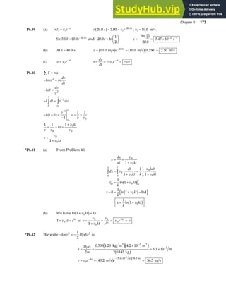 Chapter 6 173
P6.39 (a) v t v e
i
ct
a f= −
v v e
i
c
20 0 5 00 20 0
. . .
s
a f= = −
, vi = 10 0
. m s.
So 5 00 10 0 20 0
. . .
= −
e c
and − =
F
HG I
KJ
20 0
1
2
. ln
c c = − = × − −
ln
.
.
1
2 2 1
20 0
3 47 10
c h s
(b) At t = 40 0
. s v e c
= = =
−
10 0 10 0 0 250 2 50
40 0
. . . .
.
m s m s m s
b g b ga f
(c) v v e
i
ct
= −
s
dv
dt
cv e cv
i
ct
= = − = −
−
P6.40 F ma
∑ =
− =
− =
− =
− − =
−
= − +
= + =
+
=
+
z z −
−
kmv m
dv
dt
kdt
dv
v
k dt v dv
k t
v
v v
v v
kt
v kt
v
v
v
v kt
t
v
v
v
v
2
2
0
2
1
0
0
0
0
0
0
0
0
0
1
1 1
1 1 1
1
a f
*P6.41 (a) From Problem 40,
v
dx
dt
v
v kt
dx v
dt
v kt k
v kdt
v kt
x
k
v kt
x
k
v kt
x
k
v kt
x t t
x t
= =
+
=
+
=
+
= +
− = + −
= +
z z z
0
0
0
0
0
0
0
0
0
0 0 0
0
0
1
1
1
1
1
1
0
1
1 1
1
1
ln
ln ln
ln
b g
b g
b g
(b) We have ln 1 0
+ =
v kt kx
b g
1 0
+ =
v kt ekx
so v
v
v kt
v
e
v e v
kx
kx
=
+
= = =
−
0
0
0
0
1
*P6.42 We write − = −
kmv D Av
2 2
1
2
ρ so
k
D A
m
v v e e
kx
= =
×
= ×
= = =
−
−
− − × −
ρ
2
0 305 1 20 4 2 10
2 0 145
5 3 10
40 2 36 5
3
3
0
5 3 10 18 3
3
. . .
.
.
. .
. .
kg m m
kg
m
m s m s
3 2
m m
e je j
b g
b g e ja f
 