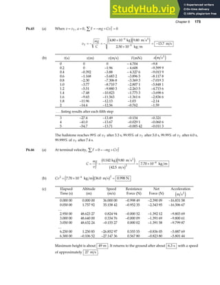 Chapter 6 175
P6.45 (a) When v vT
= , a = 0, F mg CvT
∑ = − + =
2
0
v
mg
C
T = − = −
×
×
= −
−
−
4 80 10 9 80
2 50 10
13 7
4
5
. .
.
.
kg m s
kg m
m s
2
e je j
(b) t s
a f x m
a f v m s
b g F mN
a f a m s2
e j
0
0.2
0.4
0.6
0.8
1.0
1.2
1.4
1.6
1.8
2
0
0
–0.392
–1.168
–2.30
–3.77
–5.51
–7.48
–9.65
–11.96
–14.4
0
–1.96
–3.88
–5.683 2
–7.306 8
–8.710 7
–9.880 3
–10.823
–11.563
–12.13
–12.56
– 4.704
– 4.608
– 4.327 6
–3.896 5
–3.369 3
–2.807 1
–2.263 5
–1.775 3
–1.361 6
–1.03
–0.762
–9.8
–9.599 9
–9.015 9
–8.117 8
–7.019 3
–5.848 1
–4.715 6
–3.698 6
–2.836 6
–2.14
–1.59
. . . listing results after each fifth step
3
4
5
–27.4
–41.0
–54.7
–13.49
–13.67
–13.71
–0.154
–0.029 1
–0.005 42
–0.321
–0.060 6
–0.011 3
The hailstone reaches 99% of vT after 3.3 s, 99.95% of vT after 5.0 s, 99.99% of vT after 6.0 s,
99.999% of vT after 7.4 s.
P6.46 (a) At terminal velocity, F mg CvT
∑ = = − +
0 2
C
mg
vT
= = = × −
2 2
4
0 142 9 80
42 5
7 70 10
. .
.
.
kg m s
m s
kg m
2
b ge j
b g
(b) Cv2 4 2
7 70 10 36 0 0 998
= × =
−
. . .
kg m m s N
e jb g
(c) Elapsed
Time (s)
Altitude
(m)
Speed
(m/s)
Resistance
Force (N)
Net
Force (N)
Acceleration
m s2
e j
0.000 00
0.050 00
…
2.950 00
3.000 00
3.050 00
…
6.250 00
6.300 00
0.000 00
1.757 92
48.623 27
48.640 00
48.632 24
1.250 85
–0.106 52
36.000 00
35.158 42
0.824 94
0.334 76
–0.155 27
–26.852 97
–27.147 36
–0.998 49
–0.952 35
–0.000 52
–0.000 09
0.000 02
0.555 55
0.567 80
–2.390 09
–2.343 95
–1.392 12
–1.391 69
–1.391 58
–0.836 05
–0.823 80
–16.831 58
–16.506 67
–9.803 69
–9.800 61
–9.799 87
–5.887 69
–5.801 44
Maximum height is about 49 m . It returns to the ground after about 6 3
. s with a speed
of approximately 27 m s .
 