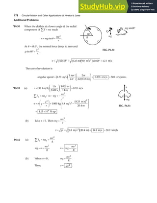 178 Circular Motion and Other Applications of Newton’s Laws
Additional Problems
*P6.50 When the cloth is at a lower angle θ, the radial
component of F ma
∑ = reads
n mg
mv
r
+ =
sinθ
2
.
At θ = °
68 0
. , the normal force drops to zero and
g
v
r
sin68
2
°= .
R
68°
p
mg
p
mg cos68°
mg sin68°
FIG. P6.50
v rg
= ° = ° =
sin . . sin .
68 0 33 9 8 68 1 73
m m s m s
2
a fe j
The rate of revolution is
angular speed =
F
HG I
KJF
HG
I
KJ = =
1 73
1
2
2
2 0 33
0 835 50 1
.
.
. .
m s
rev
m
rev s rev min
b g a f
π
π
π
r
r
.
*P6.51 (a) v =
F
HG
I
KJF
HG I
KJ =
30
1 1 000
8 33
km h
h
3 600 s
m
1 km
m s
b g .
F ma
y y
∑ = : + − = −
n mg
mv
r
2
n m g
v
r
= −
F
HG
I
KJ = −
L
N
MM
O
Q
PP
= ×
2 2
4
1 800 9 8
8 33
20 4
1 15 10
kg m s
m s
m
N up
2
.
.
.
.
b g
n
mg
FIG. P6.51
(b) Take n = 0. Then mg
mv
r
=
2
.
v gr
= = = =
9 8 20 4 14 1 50 9
. . . .
m s m m s km h
2
e ja f
P6.52 (a) F ma
mv
R
y y
∑ = =
2
mg n
mv
R
− =
2
n mg
mv
R
= −
2
(b) When n = 0, mg
mv
R
=
2
Then, v gR
= .
 