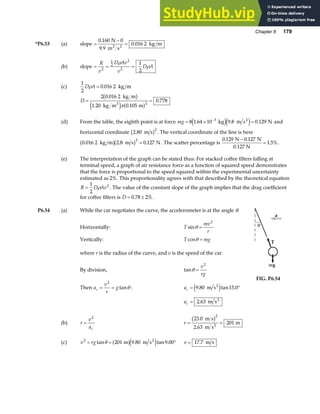 Chapter 6 179
*P6.53 (a) slope =
−
=
0 160 0
9 9
0 016 2
.
.
.
N
m s
kg m
2 2
(b) slope = = =
R
v
D Av
v
D A
2
1
2
2
2
1
2
ρ
ρ
(c)
1
2
0 016 2
D A
ρ = . kg m
D = =
2 0 016 2
1 20 0 105
0 778
2
.
. .
.
kg m
kg m m
3
b g
e j a f
π
(d) From the table, the eighth point is at force mg = × =
−
8 1 64 10 9 8 0 129
3
. . .
kg m s N
2
e je j and
horizontal coordinate 2 80
2
. m s
b g . The vertical coordinate of the line is here
0 016 2 2 8 0 127
2
. . .
kg m m s N
b gb g = . The scatter percentage is
0 129 0 127
1 5%
. .
.
N N
0.127 N
−
= .
(e) The interpretation of the graph can be stated thus: For stacked coffee filters falling at
terminal speed, a graph of air resistance force as a function of squared speed demonstrates
that the force is proportional to the speed squared within the experimental uncertainty
estimated as 2%. This proportionality agrees with that described by the theoretical equation
R D Av
=
1
2
2
ρ . The value of the constant slope of the graph implies that the drag coefficient
for coffee filters is D = ±
0 78 2%
. .
P6.54 (a) While the car negotiates the curve, the accelerometer is at the angle θ.
Horizontally: T
mv
r
sinθ =
2
Vertically: T mg
cosθ =
where r is the radius of the curve, and v is the speed of the car.
By division, tanθ =
v
rg
2
Then a
v
r
g
c = =
2
tanθ : ac = °
9 80 15 0
. tan .
m s2
e j
ac = 2 63
. m s2
FIG. P6.54
(b) r
v
ac
=
2
r = =
23 0
2 63
201
2
.
.
m s
m s
m
2
b g
(c) v rg
2
201 9 80 9 00
= = °
tan . tan .
θ m m s2
a fe j v = 17 7
. m s
 