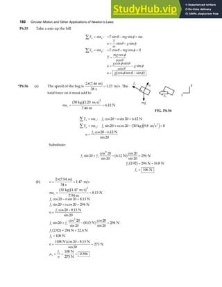 180 Circular Motion and Other Applications of Newton’s Laws
P6.55 Take x-axis up the hill
F ma T mg ma
a
T
m
g
F ma T mg
T
mg
a
g
g
a g
x x
y y
∑
∑
= + − =
= −
= + − =
=
= −
= −
: sin sin
sin sin
: cos cos
cos
cos
cos sin
cos
sin
cos tan sin
θ φ
θ φ
θ φ
φ
θ
φ θ
θ
φ
φ θ φ
0
b g
*P6.56 (a) The speed of the bag is
2 7 46
38
1 23
π .
.
m
s
m s
a f = . The
total force on it must add to
mac = =
30 kg 1 23
7 46
6 12
2
b gb g
.
.
.
m s
m
N
n
mg
fs
ac x
y
FIG. P6.56
F ma f n
F ma f n
n
f
x x s
y y s
s
∑
∑
= − =
= + − =
=
−
: cos sin .
: sin cos .
cos .
sin
20 20 6 12
20 20 30 9 8 0
20 6 12
20
N
kg m s
N
2
b ge j
Substitute:
f f
f
f
s s
s
s
sin
cos
sin
.
cos
sin
. .
20
20
20
6 12
20
20
294
2 92 294 16 8
106
2
+ − =
= +
=
N N
N N
N
a f
a f
(b) v = =
2 7 94
34
1 47
π .
.
m
s
m s
a f
mac = =
30 1 47
7 94
8 13
2
kg m s
m
N
b gb g
.
.
.
f n
f n
n
f
f f
f
f
n
f
n
s
s
s
s s
s
s
s
s
cos sin .
sin cos
cos .
sin
sin
cos
sin
.
cos
sin
. .
cos .
sin
.
20 20 8 13
20 20 294
20 8 13
20
20
20
20
8 13
20
20
294
2 92 294 22 4
108
108 20 8 13
20
273
108
273
0 396
2
− =
+ =
=
−
+ − =
= +
=
=
−
=
= = =
N
N
N
N N
N N
N
N N
N
N
N
a f
a f
a f
µ
 