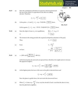 Chapter 6 181
P6.57 (a) Since the centripetal acceleration of a person is downward (toward
the axis of the earth), it is equivalent to the effect of a falling
elevator. Therefore,
′ = −
F F
mv
r
g g
2
or F F
g g
 ′
(b) At the poles v = 0 and ′ = = = =
F F mg
g g 75 0 9 80 735
. .
a f N down.
FIG. P6.57
At the equator, ′ = − = − =
F F ma
g g c 735 75 0 0 033 7 732
N N N
. .
b g down.
P6.58 (a) Since the object of mass m2 is in equilibrium, F T m g
y
∑ = − =
2 0
or T m g
= 2 .
(b) The tension in the string provides the required centripetal acceleration of the puck.
Thus, F T m g
c = = 2 .
(c) From F
m v
R
c = 1
2
we have v
RF
m
m
m
gR
c
= =
F
HG I
KJ
1
2
1
.
P6.59 (a) v =
F
HG
I
KJ =
300
88 0
60 0
440
mi h
ft s
mi h
ft s
b g .
.
At the lowest point, his seat exerts an upward force; therefore, his weight seems to increase.
His apparent weight is
′ = + = +
F
HG I
KJ =
F mg m
v
r
g
2 2
160
160
32 0
440
1 200
967
.
a f lb .
(b) At the highest point, the force of the seat on the pilot is directed down and
′ = − = −
F mg m
v
r
g
2
647 lb .
Since the plane is upside down, the seat exerts this downward force.
(c) When ′ =
Fg 0, then mg
mv
R
=
2
. If we vary the aircraft’s R and v such that the above is true,
then the pilot feels weightless.
 