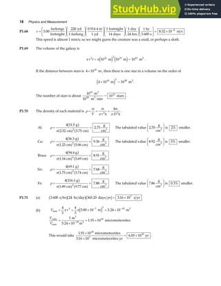 18 Physics and Measurement
P1.68 v =
F
HG
I
KJ
F
HG
I
KJ
F
HG
I
KJ
F
HG
I
KJF
HG I
KJF
HG
I
KJ = × −
5 00
220
1
0 914 4
1
1
14
1
24
1
3 600
8 32 10 4
.
.
.
furlongs
fortnight
yd
furlong
m
yd
fortnight
days
day
hrs
hr
s
m s
This speed is almost 1 mm/s; so we might guess the creature was a snail, or perhaps a sloth.
P1.69 The volume of the galaxy is
π π
r t
2 21 2 19 61
10 10 10
= m m m3
e j e j~ .
If the distance between stars is 4 1016
× m, then there is one star in a volume on the order of
4 10 10
16 3 50
× m m3
e j ~ .
The number of stars is about
10
10
10
61
50
11
m
m star
stars
3
3
~ .
P1.70 The density of each material is ρ
π π
= = =
m
V
m
r h
m
D h
2 2
4
.
Al:
g
cm cm
g
cm
The tabulated value
g
cm
is smaller.
Cu:
g
.23 cm .06 cm
g
cm
The tabulated value
g
cm
is smaller.
Brass:
.54 cm .69 cm
g
cm
Sn:
g
.75 cm .74 cm
g
cm
Fe:
.89 cm .77 cm
g
cm
3 3
3 3
3
3
3
ρ
π
ρ
π
ρ
π
ρ
π
ρ
π
= =
F
HG I
KJ
= =
F
HG I
KJ
= =
= =
= =
4 51 5
2 52 3 75
2 75 2 70 2%
4 56 3
1 5
9 36 8 92 5%
4 94.4 g
1 5
8 91
4 69 1
1 3
7 68
4 216.1 g
1 9
7 88
2
2
2
2
2
.
. .
. .
.
. .
.
.
.
.
b g
a f a f
b g
a f a f
b g
a f a f
b g
a f a f
b g
a f a f The tabulated value
g
cm
is smaller.
3
7 86 0 3%
. .
F
HG I
KJ
P1.71 (a) 3 600 s hr 24 hr day 365.25 days yr s yr
b gb gb g= ×
3 16 107
.
(b) V r
V
V
mm
cube
mm
18
. m . m
m
m
1.91 10 micrometeorites
= = × = ×
=
×
= ×
− −
−
4
3
4
3
5 00 10 5 24 10
1
5 24 10
3 7 3 19 3
3
19 3
π πe j
.
This would take
1 91 10
3 16 10
6 05 10
18
7
10
.
.
.
×
×
= ×
micrometeorites
micrometeorites yr
yr .
 