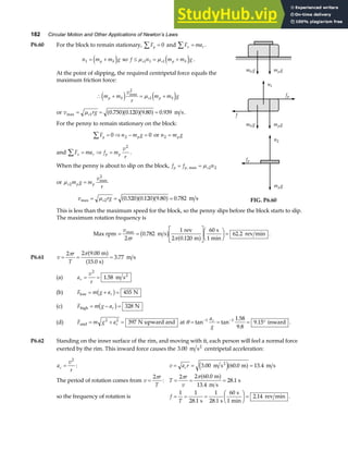 182 Circular Motion and Other Applications of Newton’s Laws
P6.60 For the block to remain stationary, Fy
∑ = 0 and F ma
x r
∑ = .
n m m g
p b
1 = +
e j so f n m m g
s s p b
≤ = +
µ µ
1 1 1e j .
At the point of slipping, the required centripetal force equals the
maximum friction force:
∴ + = +
m m
v
r
m m g
p b s p b
e j e j
max
2
1
µ
or v rg
s
max . . . .
= = =
µ 1 0 750 0 120 9 80 0 939
a fa fa f m s.
For the penny to remain stationary on the block:
F n m g
y p
∑ = ⇒ − =
0 0
2 or n m g
p
2 =
and F ma f m
v
r
x r p p
∑ = ⇒ =
2
.
When the penny is about to slip on the block, f f n
p p s
= =
, max µ 2 2
or µs p p
m g m
v
r
2
2
= max
v rg
s
max . . . .
= = =
µ 2 0 520 0 120 9 80 0 782
a fa fa f m s
m g
b m g
p
m g
b m g
p
n1
fp
f
m g
p
n2
fp
FIG. P6.60
This is less than the maximum speed for the block, so the penny slips before the block starts to slip.
The maximum rotation frequency is
Max rpm = =
L
NM O
QPF
HG I
KJ =
v
r
max
.
.
.
2
0 782
1
2 0 120
60
62 2
π π
m s
rev
m
s
1 min
rev min
b g a f .
P6.61 v
r
T
= = =
2 2 9 00
15 0
3 77
π π .
.
.
m
s
m s
a f
a f
(a) a
v
r
r = =
2
1 58
. m s2
(b) F m g ar
low N
= + =
b g 455
(c) F m g ar
high N
= − =
b g 328
(d) F m g ar
mid N upward and
= + =
2 2
397 at θ = = = °
− −
tan tan
.
.
.
1 1 1 58
9 8
9 15
a
g
r
inward .
P6.62 Standing on the inner surface of the rim, and moving with it, each person will feel a normal force
exerted by the rim. This inward force causes the 3 00
. m s2
centripetal acceleration:
a
v
r
c =
2
: v a r
c
= = =
3 00 60 0 13 4
. . .
m s m m s
2
e ja f
The period of rotation comes from v
r
T
=
2π
: T
r
v
= = =
2 2 60 0
13 4
28 1
π π .
.
.
m
m s
s
a f
so the frequency of rotation is f
T
= = =
F
HG I
KJ =
1 1
28 1
1
28 1
60
2 14
. .
.
s s
s
1 min
rev min .
 