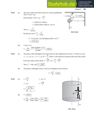 Chapter 6 183
P6.63 (a) The mass at the end of the chain is in vertical equilibrium.
Thus T mg
cosθ = .
Horizontally T ma
mv
r
r
sinθ = =
2
r
r
= +
= °+ =
2 50 4 00
2 50 28 0 4 00 5 17
. sin .
. sin . . .
θ
a f
a f
m
m m
Then a
v
r =
2
5 17
. m
.
By division tan
.
θ = =
a
g
v
g
r
2
5 17
v g
v
2
5 17 5 17 9 80 28 0
5 19
= = °
=
. tan . . tan .
.
θ a fa fa f m s
m s
2 2
(b) T mg
cosθ =
T
mg
= =
°
=
cos
. .
cos .
θ
50 0 9 80
28 0
555
kg m s
N
2
b ge j
T
R = 4.00 m
θ
l = 2.50 m
r
mg
FIG. P6.63
P6.64 (a) The putty, when dislodged, rises and returns to the original level in time t. To find t, we use
v v at
f i
= + : i.e., − = + −
v v gt or t
v
g
=
2
where v is the speed of a point on the rim of the wheel.
If R is the radius of the wheel, v
R
t
=
2π
, so t
v
g
R
v
= =
2 2π
.
Thus, v Rg
2
= π and v Rg
= π .
(b) The putty is dislodged when F, the force holding it to the wheel is
F
mv
R
m g
= =
2
π .
P6.65 (a) n
mv
R
=
2
f mg
− = 0
f n
s
= µ v
R
T
=
2π
T
R
g
s
=
4 2
π µ
(b) T = 2 54
. s
# .
rev
min
rev
2.54 s
s
min
rev
min
=
F
HG I
KJ =
1 60
23 6
f
mg
n
n
FIG. P6.65
 