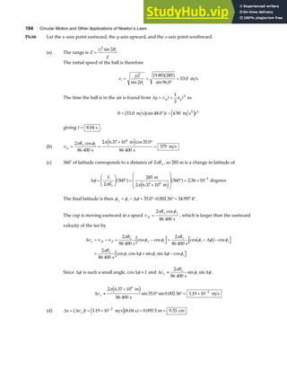 184 Circular Motion and Other Applications of Newton’s Laws
P6.66 Let the x–axis point eastward, the y-axis upward, and the z-axis point southward.
(a) The range is Z
v
g
i i
=
2
2
sin θ
The initial speed of the ball is therefore
v
gZ
i
i
= =
°
=
sin
.
sin .
.
2
9 80 285
96 0
53 0
θ
a fa f m s
The time the ball is in the air is found from ∆y v t a t
iy y
= +
1
2
2
as
0 53 0 48 0 4 90 2
= ° −
. sin . .
m s m s2
b ga f e j
t t
giving t = 8 04
. s .
(b) v
R
ix
e i
= =
× °
=
2
86 400
2 6 37 10 35 0
86 400
379
6
π φ π
cos . cos .
s
m
s
m s
e j
(c) 360° of latitude corresponds to a distance of 2πRe , so 285 m is a change in latitude of
∆φ
π π
=
F
HG I
KJ ° =
×
F
H
GG
I
K
JJ ° = × −
S
Re
2
360
285
6 37 10
360 2 56 10
6
3
a f
e j
a f
m
2 m
degrees
.
.
The final latitude is then φ φ φ
f i
= − = °− °= °
∆ 35 0 0 002 56 34 997 4
. . . .
The cup is moving eastward at a speed v
R
fx
e f
=
2
86 400
π φ
cos
s
, which is larger than the eastward
velocity of the tee by
∆ ∆
∆ ∆
v v v
R R
R
x fx fi
e
f i
e
i i
e
i i i
= − = − = − −
= + −
2
86 400
2
86 400
2
86 400
π
φ φ
π
φ φ φ
π
φ φ φ φ φ
s s
s
cos cos cos cos
cos cos sin sin cos
b g
Since ∆φ is such a small angle, cos∆φ ≈ 1 and ∆ ∆
v
R
x
e
i
≈
2
86 400
π
φ φ
s
sin sin .
∆vx ≈
×
° °= × −
2 6 37 10
86 400
35 0 0 002 56 1 19 10
6
2
π .
sin . sin . .
m
s
m s
e j
(d) ∆ ∆
x v t
x
= = × = =
−
b g e ja f
1 19 10 8 04 0 095 5 9 55
2
. . . .
m s s m cm
 